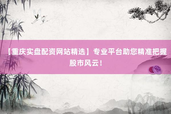 【重庆实盘配资网站精选】专业平台助您精准把握股市风云！