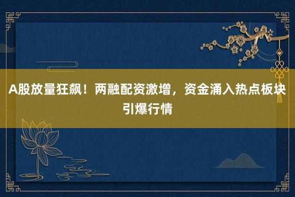 A股放量狂飙！两融配资激增，资金涌入热点板块引爆行情