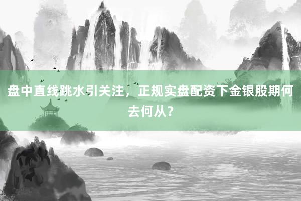 盘中直线跳水引关注，正规实盘配资下金银股期何去何从？