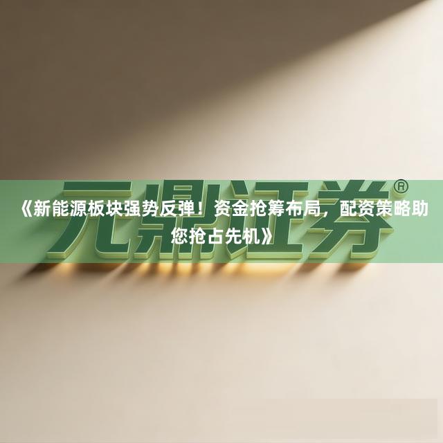 《新能源板块强势反弹！资金抢筹布局，配资策略助您抢占先机》