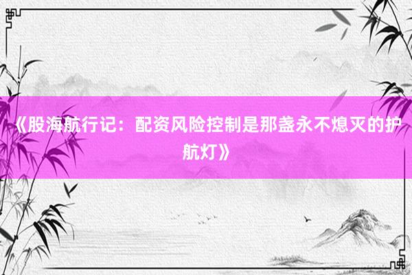 《股海航行记：配资风险控制是那盏永不熄灭的护航灯》