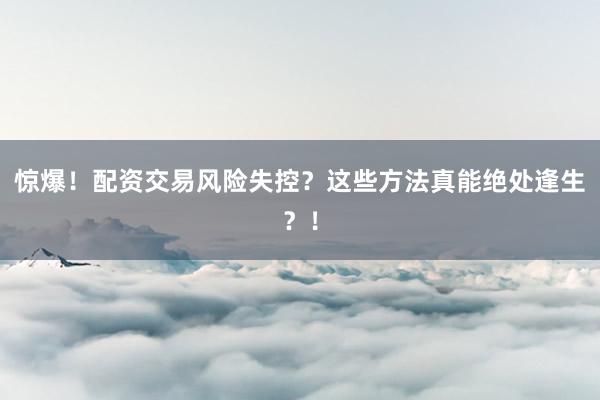 惊爆！配资交易风险失控？这些方法真能绝处逢生？！