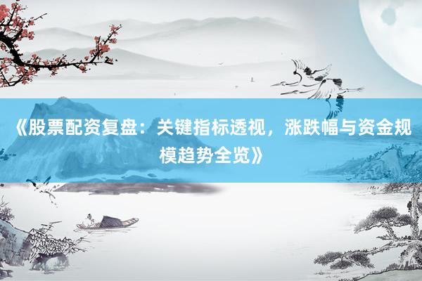 《股票配资复盘：关键指标透视，涨跌幅与资金规模趋势全览》