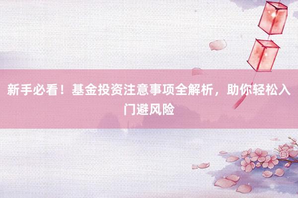 新手必看！基金投资注意事项全解析，助你轻松入门避风险