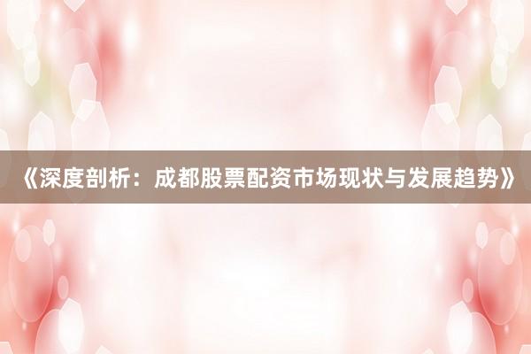 《深度剖析：成都股票配资市场现状与发展趋势》