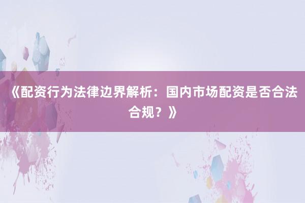 《配资行为法律边界解析：国内市场配资是否合法合规？》