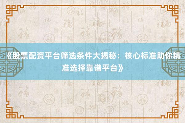 《股票配资平台筛选条件大揭秘：核心标准助你精准选择靠谱平台》