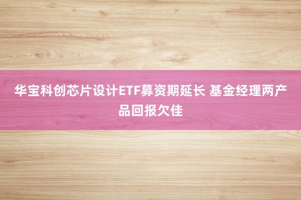 华宝科创芯片设计ETF募资期延长 基金经理两产品回报欠佳