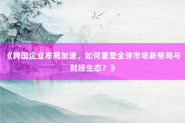 《跨国企业布局加速，如何重塑全球市场新格局与财经生态？》