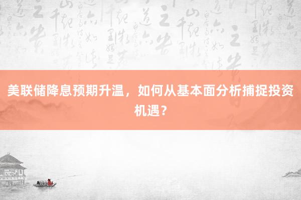 美联储降息预期升温，如何从基本面分析捕捉投资机遇？